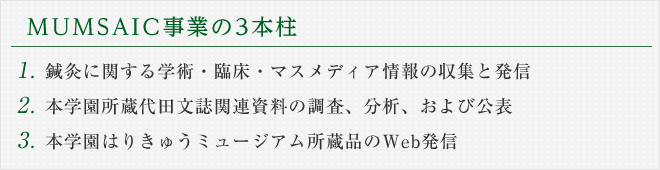 MUMSAIC事業の3本柱　1．鍼灸に関する学術・臨床・マスメディア情報の収集と発信　2．本学園所蔵代田文誌カルテの調査、分析、および出版　3．本学園はりきゅうミュージアム所蔵品のWeb発信